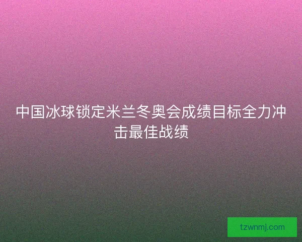 中国冰球锁定米兰冬奥会成绩目标全力冲击最佳战绩