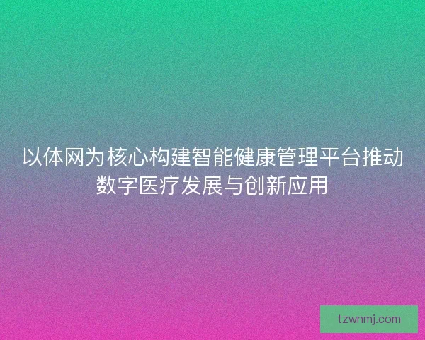 以体网为核心构建智能健康管理平台推动数字医疗发展与创新应用