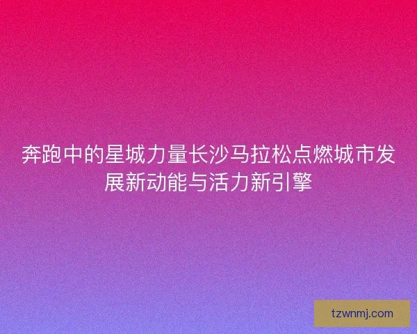 奔跑中的星城力量长沙马拉松点燃城市发展新动能与活力新引擎
