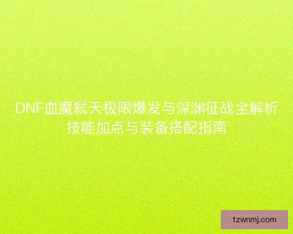DNF血魔弑天极限爆发与深渊征战全解析技能加点与装备搭配指南