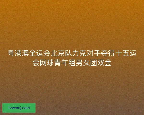 粤港澳全运会北京队力克对手夺得十五运会网球青年组男女团双金