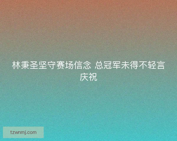 林秉圣坚守赛场信念 总冠军未得不轻言庆祝