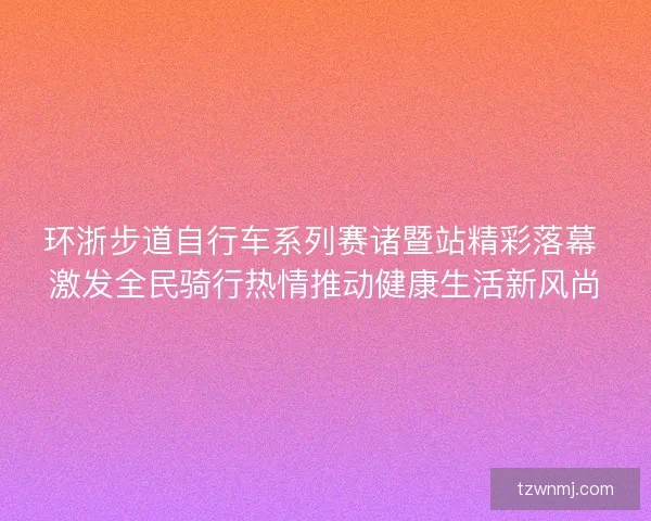 环浙步道自行车系列赛诸暨站精彩落幕 激发全民骑行热情推动健康生活新风尚