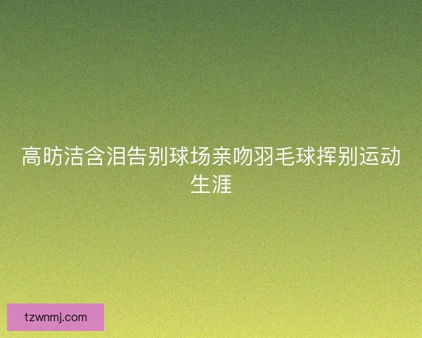 高昉洁含泪告别球场亲吻羽毛球挥别运动生涯